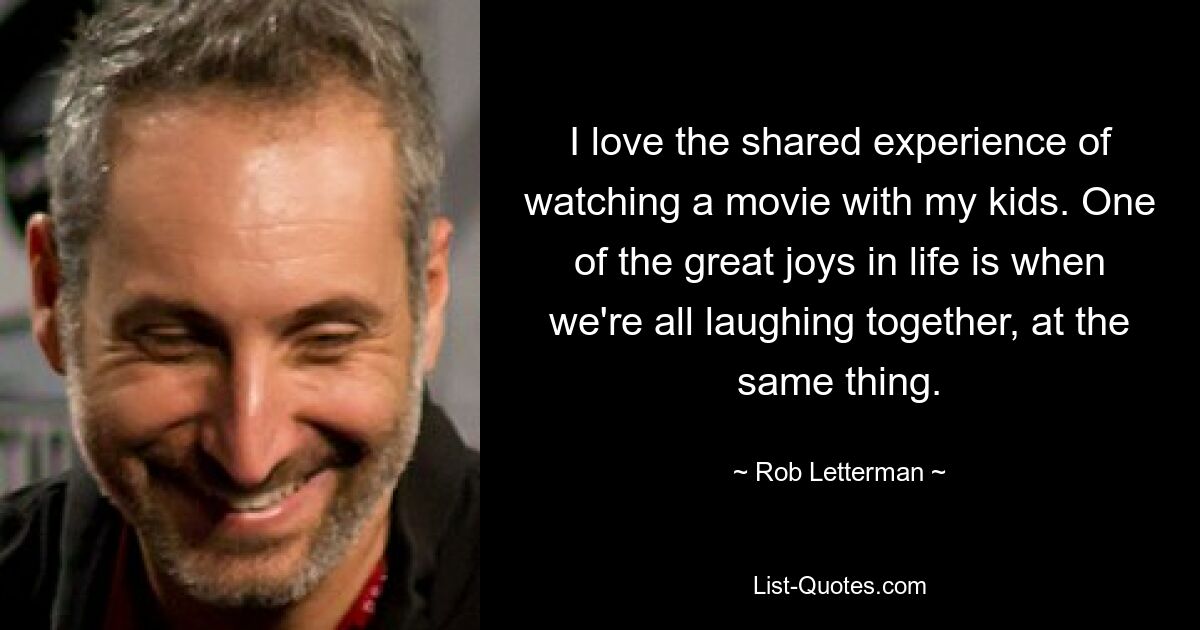 I love the shared experience of watching a movie with my kids. One of the great joys in life is when we're all laughing together, at the same thing. — © Rob Letterman