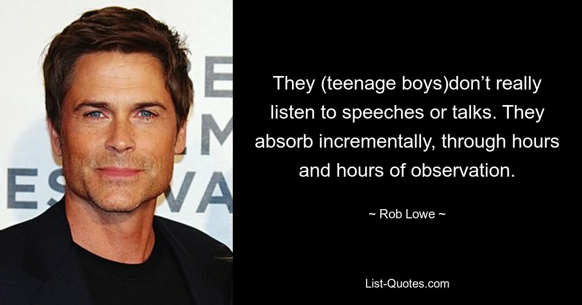 They (teenage boys)don’t really listen to speeches or talks. They absorb incrementally, through hours and hours of observation. — © Rob Lowe