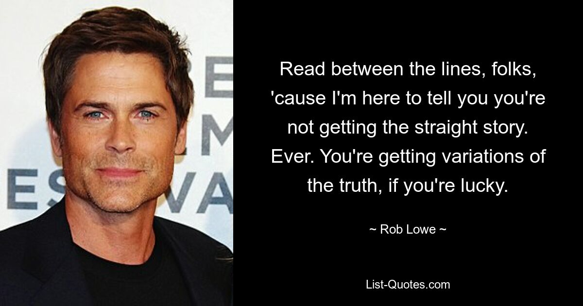 Read between the lines, folks, 'cause I'm here to tell you you're not getting the straight story. Ever. You're getting variations of the truth, if you're lucky. — © Rob Lowe