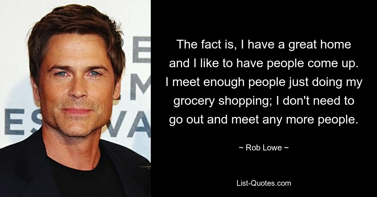 The fact is, I have a great home and I like to have people come up. I meet enough people just doing my grocery shopping; I don't need to go out and meet any more people. — © Rob Lowe