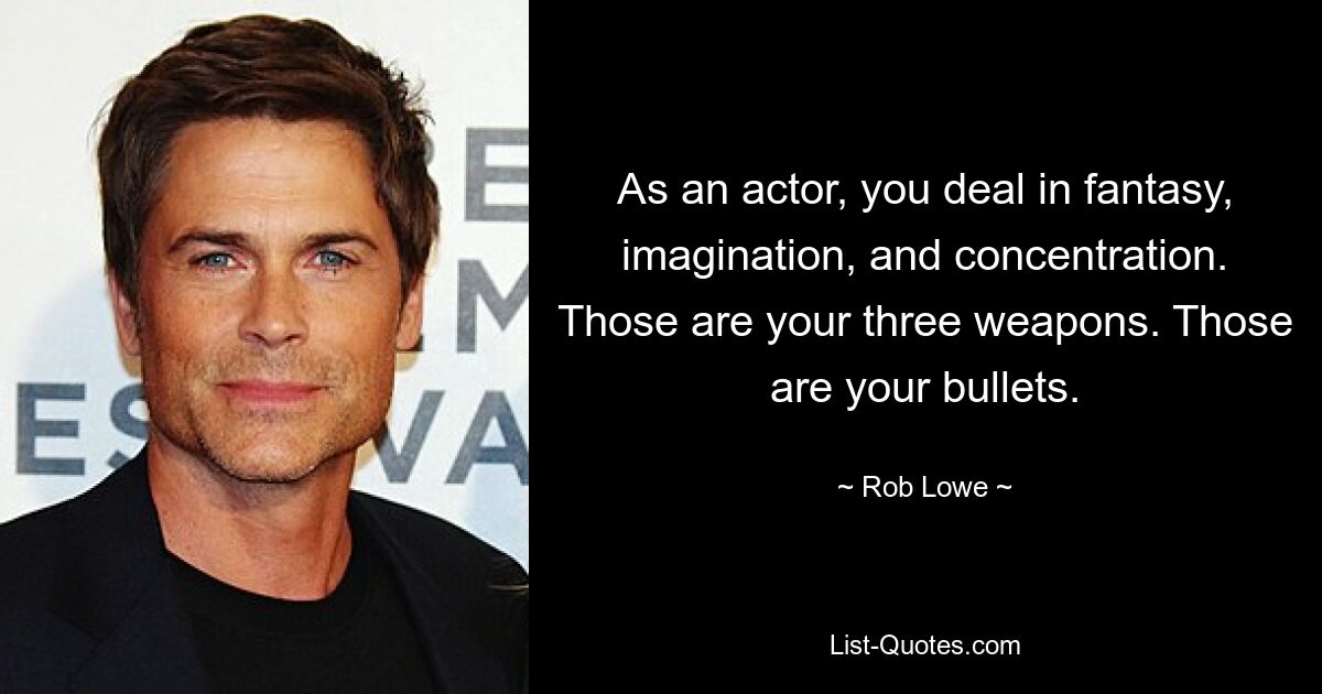 As an actor, you deal in fantasy, imagination, and concentration. Those are your three weapons. Those are your bullets. — © Rob Lowe