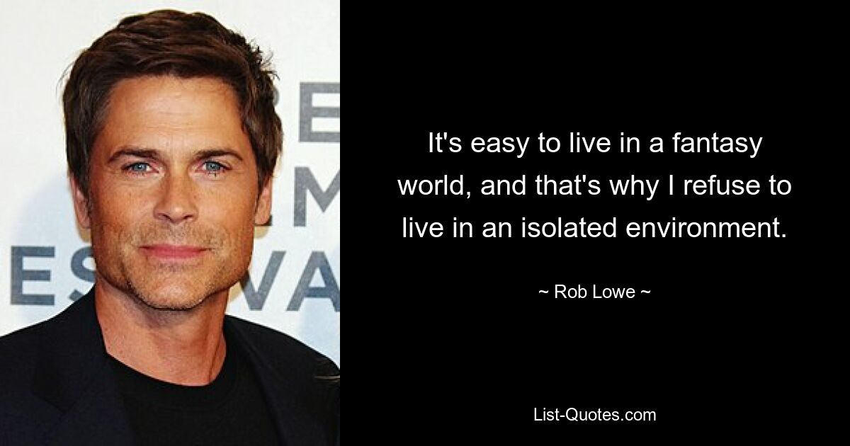 It's easy to live in a fantasy world, and that's why I refuse to live in an isolated environment. — © Rob Lowe