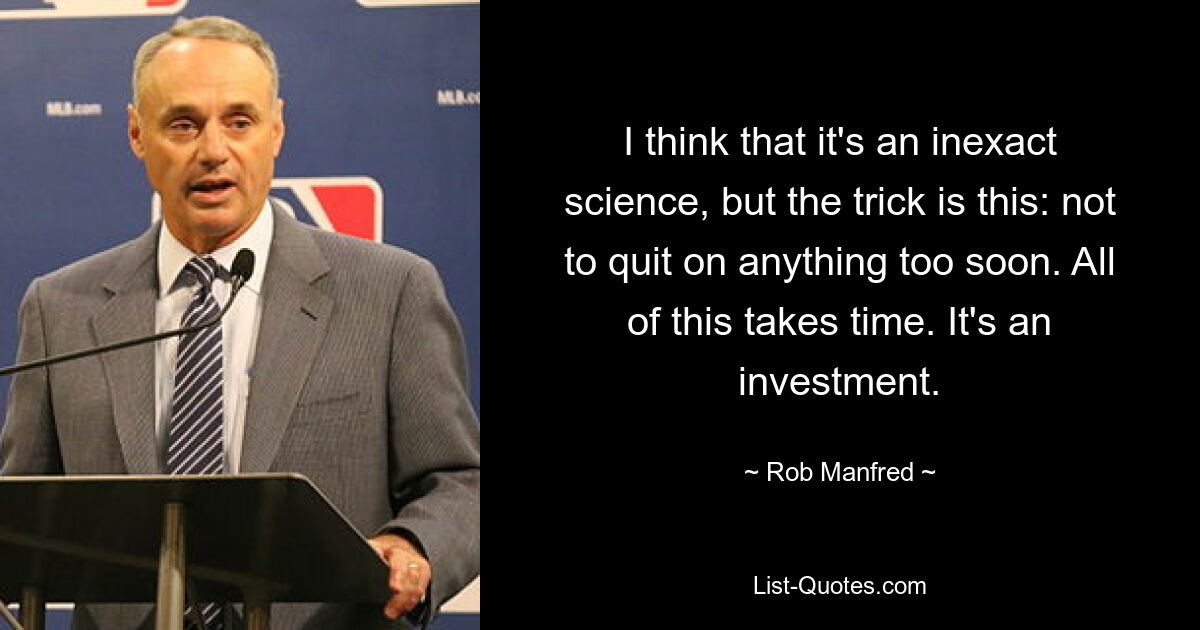 I think that it's an inexact science, but the trick is this: not to quit on anything too soon. All of this takes time. It's an investment. — © Rob Manfred