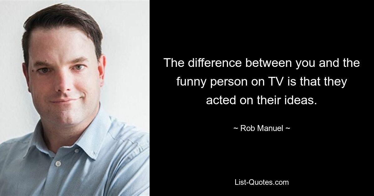 The difference between you and the funny person on TV is that they acted on their ideas. — © Rob Manuel