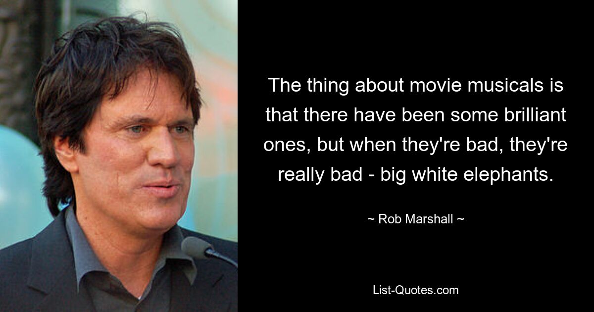 The thing about movie musicals is that there have been some brilliant ones, but when they're bad, they're really bad - big white elephants. — © Rob Marshall