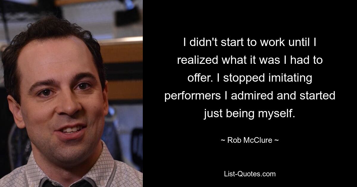 I didn't start to work until I realized what it was I had to offer. I stopped imitating performers I admired and started just being myself. — © Rob McClure