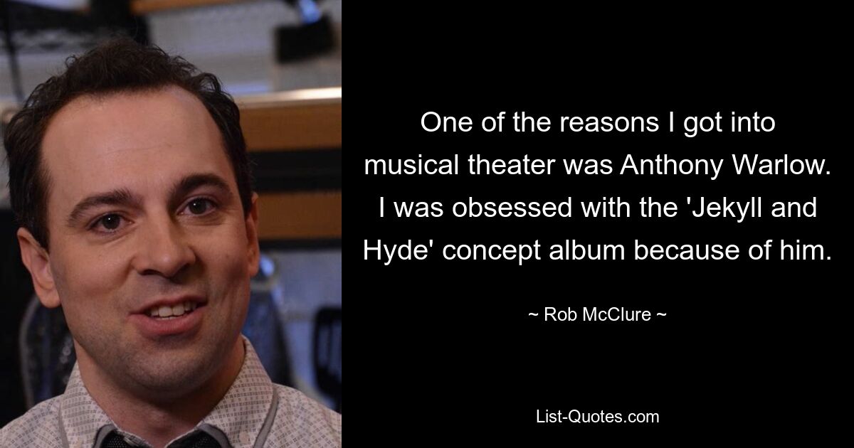 One of the reasons I got into musical theater was Anthony Warlow. I was obsessed with the 'Jekyll and Hyde' concept album because of him. — © Rob McClure