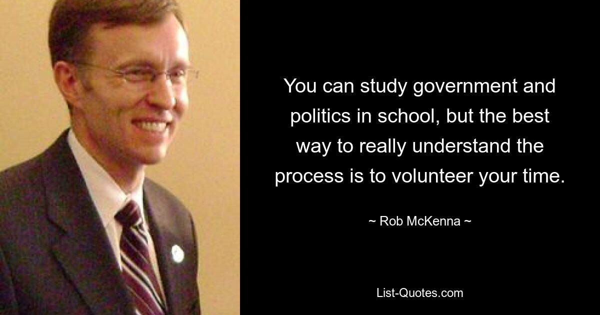 You can study government and politics in school, but the best way to really understand the process is to volunteer your time. — © Rob McKenna