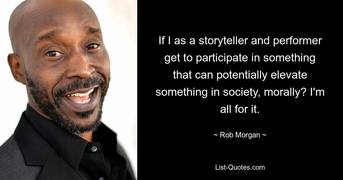 If I as a storyteller and performer get to participate in something that can potentially elevate something in society, morally? I'm all for it. — © Rob Morgan