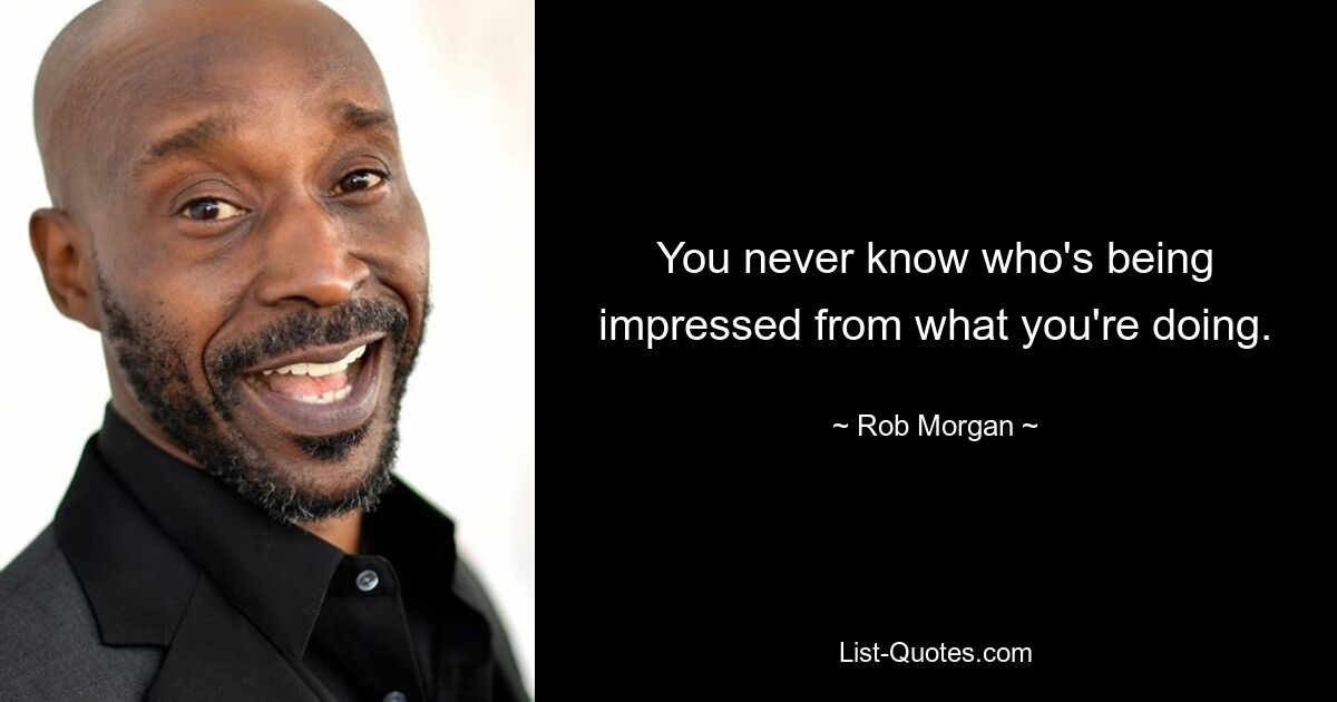 You never know who's being impressed from what you're doing. — © Rob Morgan