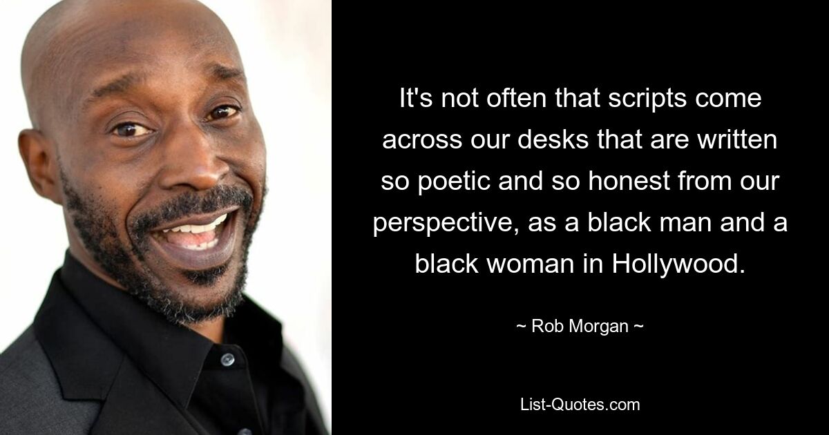 It's not often that scripts come across our desks that are written so poetic and so honest from our perspective, as a black man and a black woman in Hollywood. — © Rob Morgan