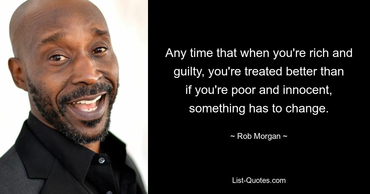 Any time that when you're rich and guilty, you're treated better than if you're poor and innocent, something has to change. — © Rob Morgan