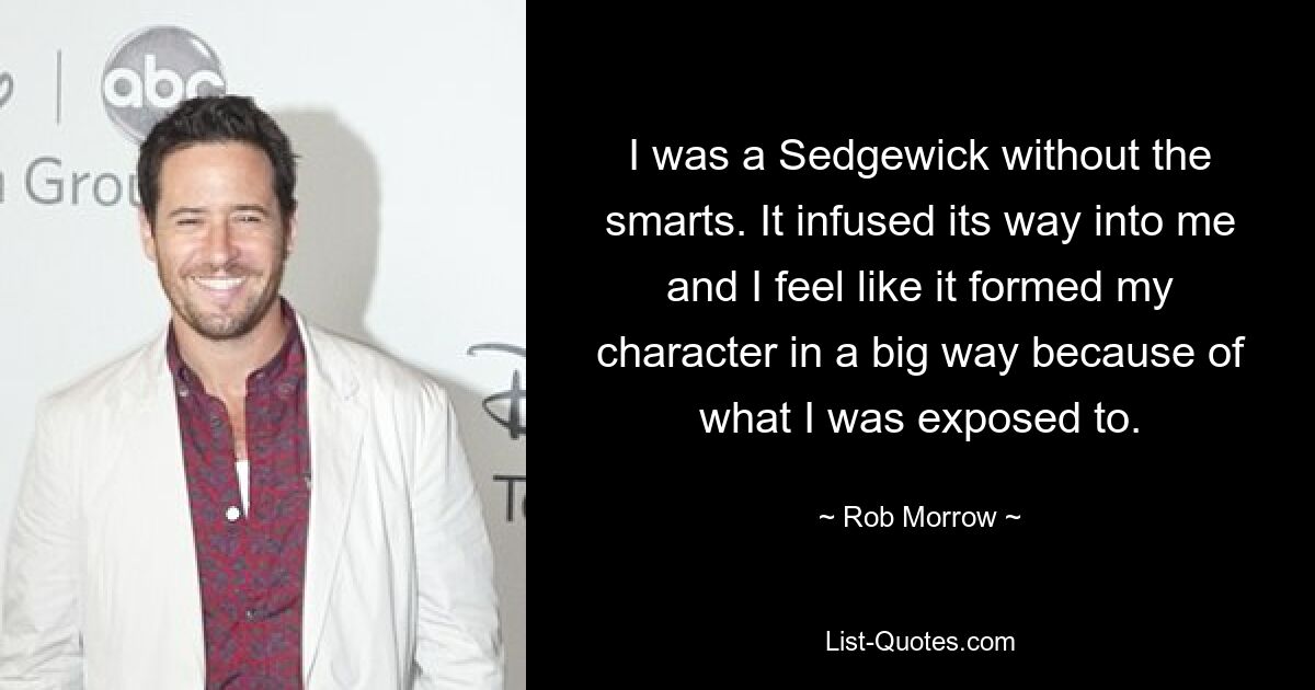 I was a Sedgewick without the smarts. It infused its way into me and I feel like it formed my character in a big way because of what I was exposed to. — © Rob Morrow