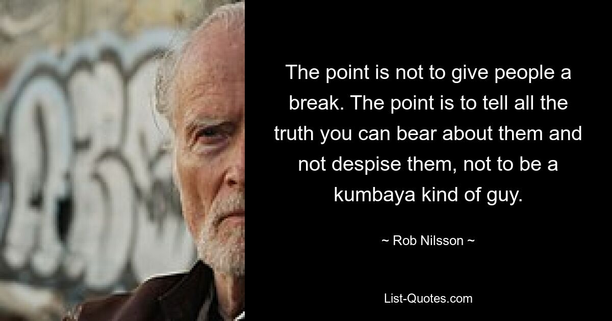 The point is not to give people a break. The point is to tell all the truth you can bear about them and not despise them, not to be a kumbaya kind of guy. — © Rob Nilsson