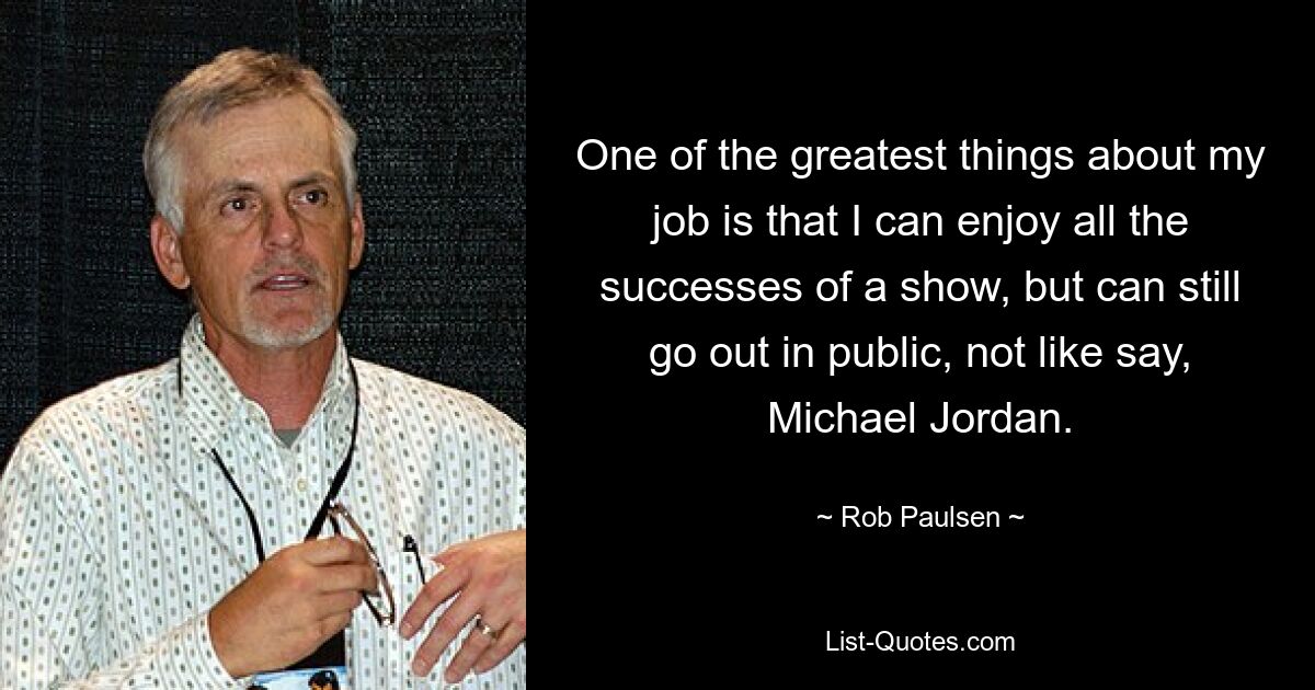 One of the greatest things about my job is that I can enjoy all the successes of a show, but can still go out in public, not like say, Michael Jordan. — © Rob Paulsen