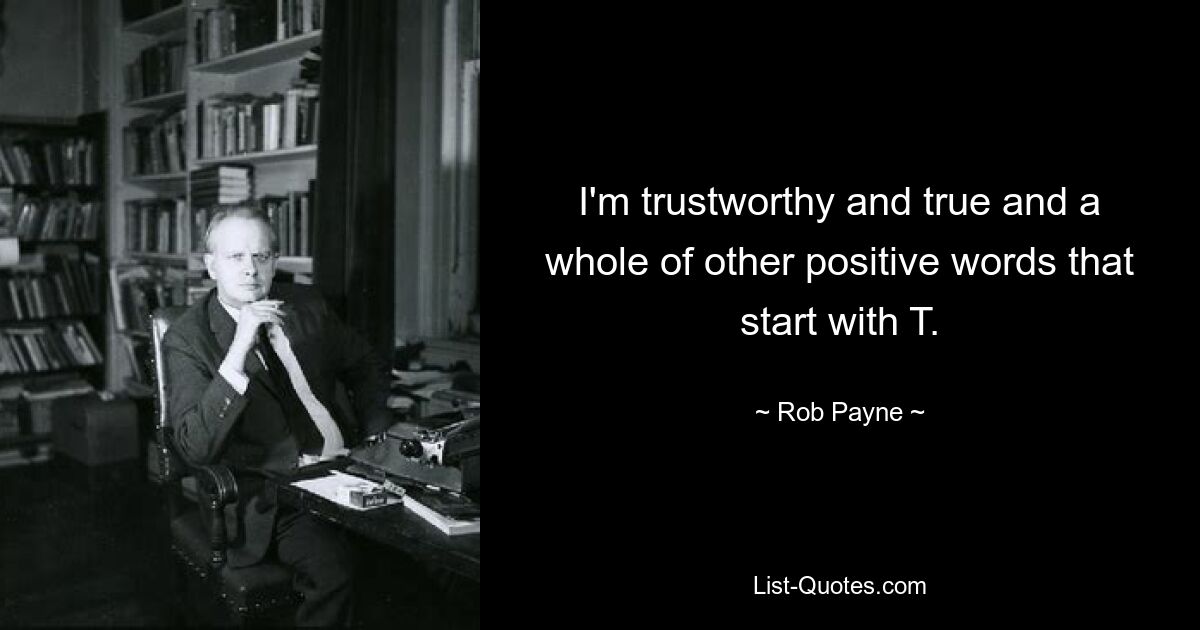 I'm trustworthy and true and a whole of other positive words that start with T. — © Rob Payne