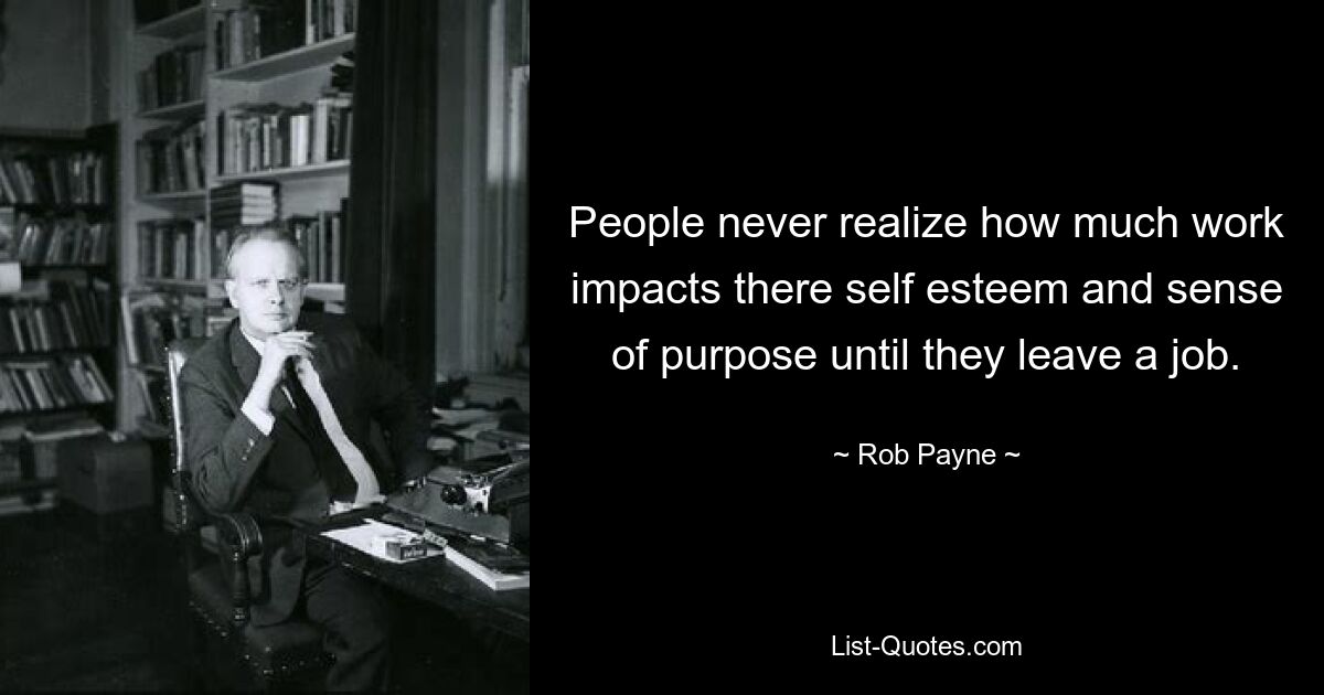 People never realize how much work impacts there self esteem and sense of purpose until they leave a job. — © Rob Payne