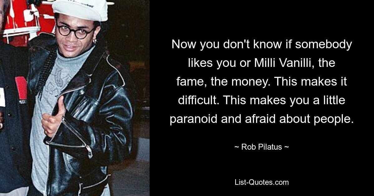 Now you don't know if somebody likes you or Milli Vanilli, the fame, the money. This makes it difficult. This makes you a little paranoid and afraid about people. — © Rob Pilatus