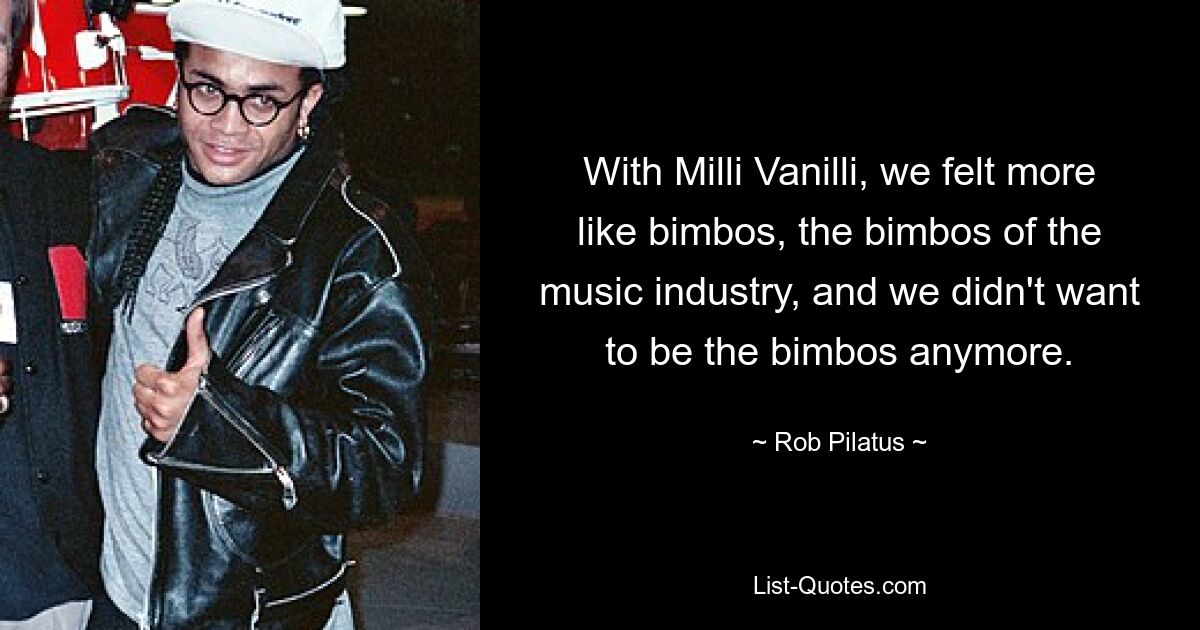 With Milli Vanilli, we felt more like bimbos, the bimbos of the music industry, and we didn't want to be the bimbos anymore. — © Rob Pilatus