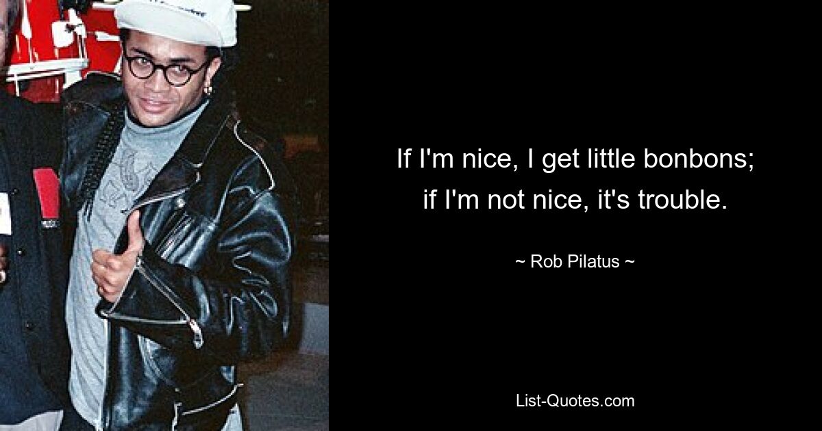 If I'm nice, I get little bonbons; if I'm not nice, it's trouble. — © Rob Pilatus