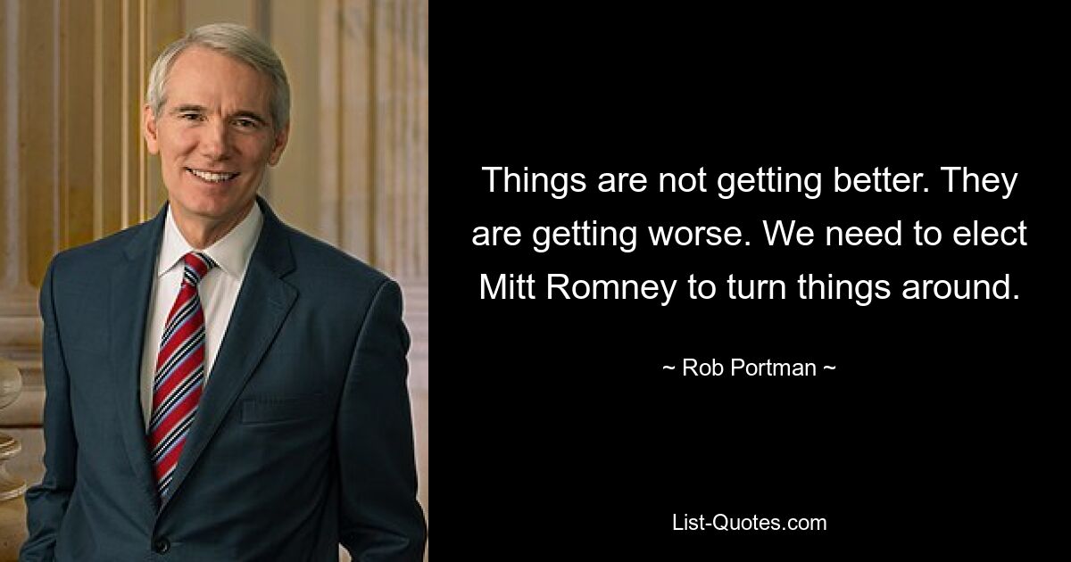 Things are not getting better. They are getting worse. We need to elect Mitt Romney to turn things around. — © Rob Portman