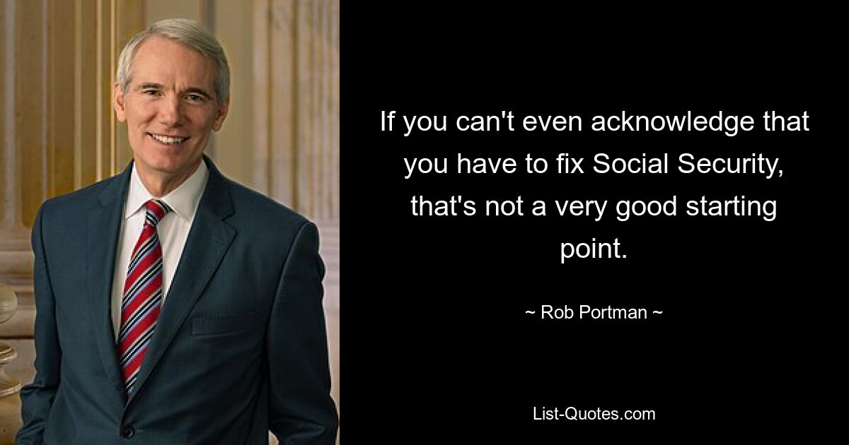 If you can't even acknowledge that you have to fix Social Security, that's not a very good starting point. — © Rob Portman