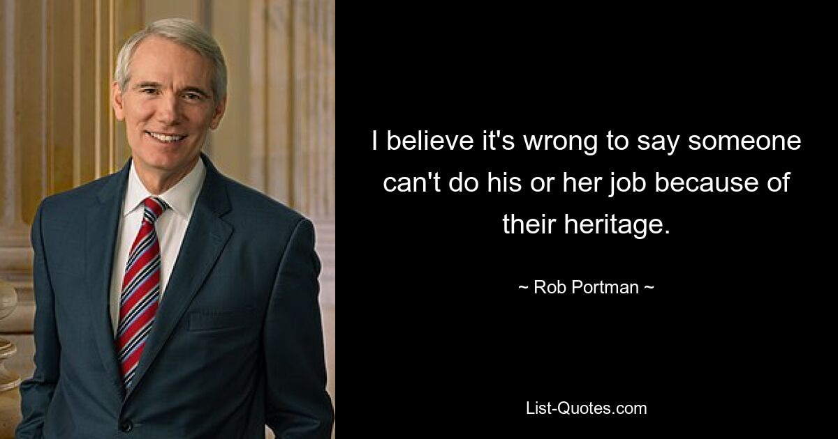 I believe it's wrong to say someone can't do his or her job because of their heritage. — © Rob Portman