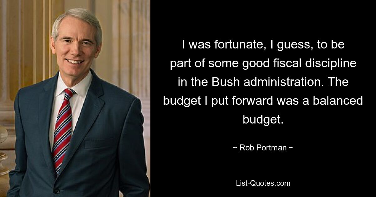 I was fortunate, I guess, to be part of some good fiscal discipline in the Bush administration. The budget I put forward was a balanced budget. — © Rob Portman