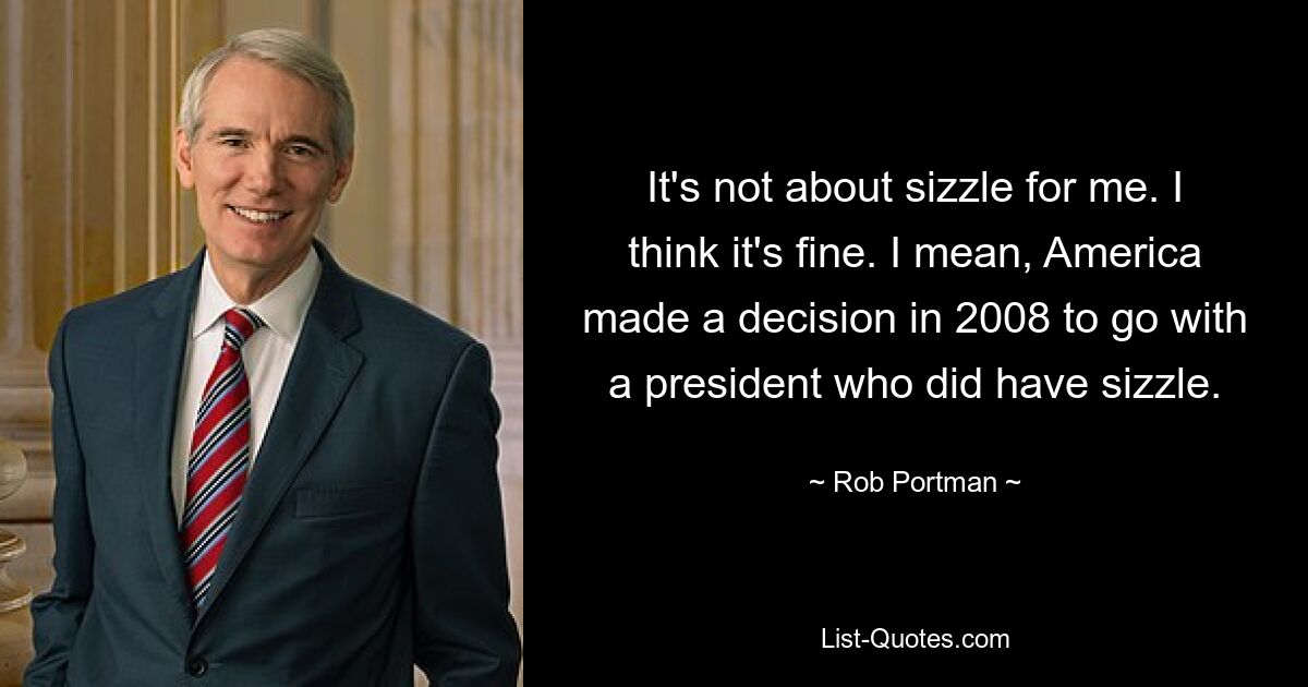 It's not about sizzle for me. I think it's fine. I mean, America made a decision in 2008 to go with a president who did have sizzle. — © Rob Portman