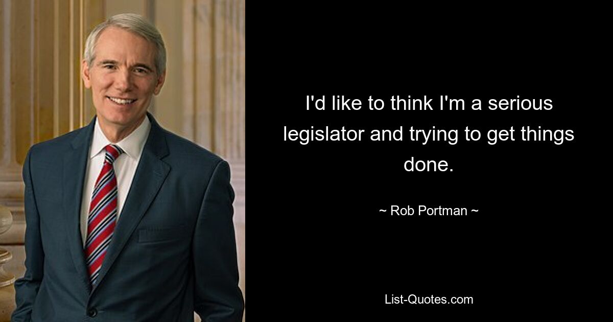 I'd like to think I'm a serious legislator and trying to get things done. — © Rob Portman