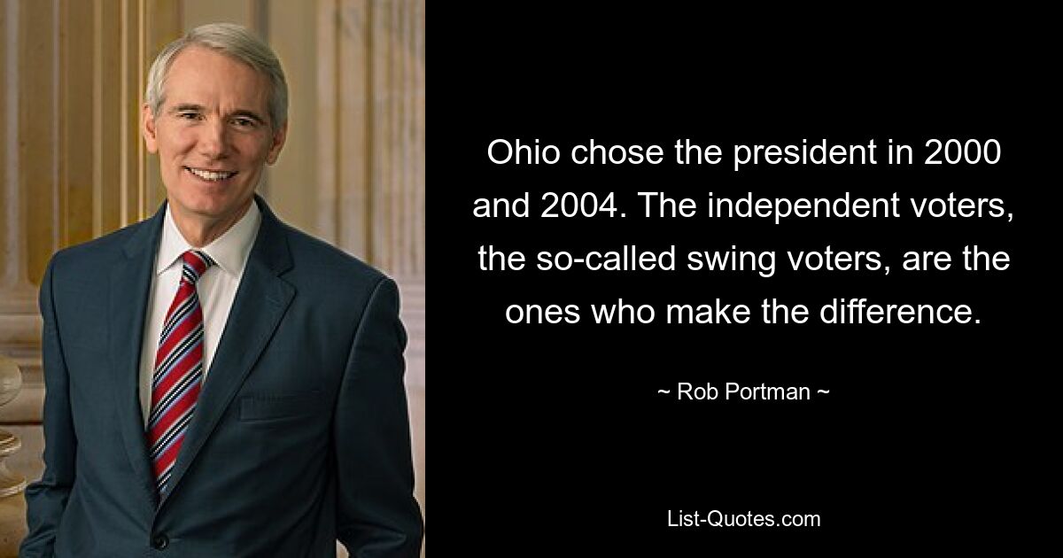 Ohio chose the president in 2000 and 2004. The independent voters, the so-called swing voters, are the ones who make the difference. — © Rob Portman