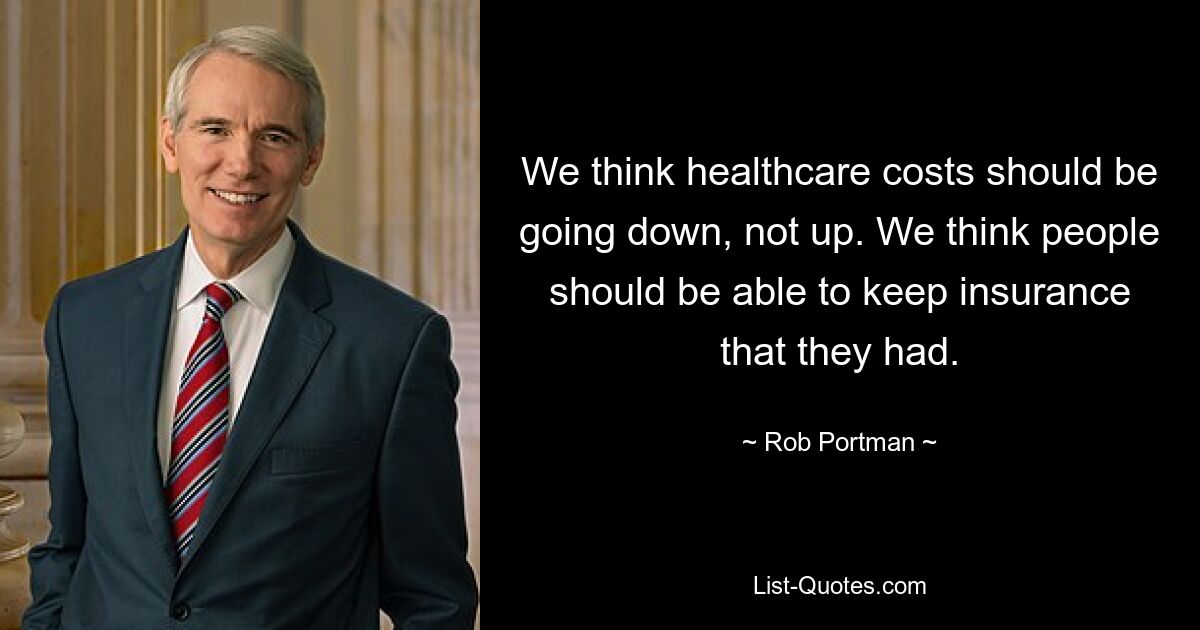 We think healthcare costs should be going down, not up. We think people should be able to keep insurance that they had. — © Rob Portman