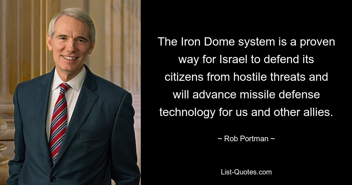 The Iron Dome system is a proven way for Israel to defend its citizens from hostile threats and will advance missile defense technology for us and other allies. — © Rob Portman