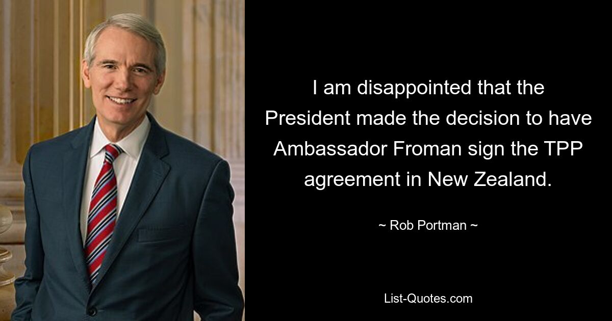 I am disappointed that the President made the decision to have Ambassador Froman sign the TPP agreement in New Zealand. — © Rob Portman