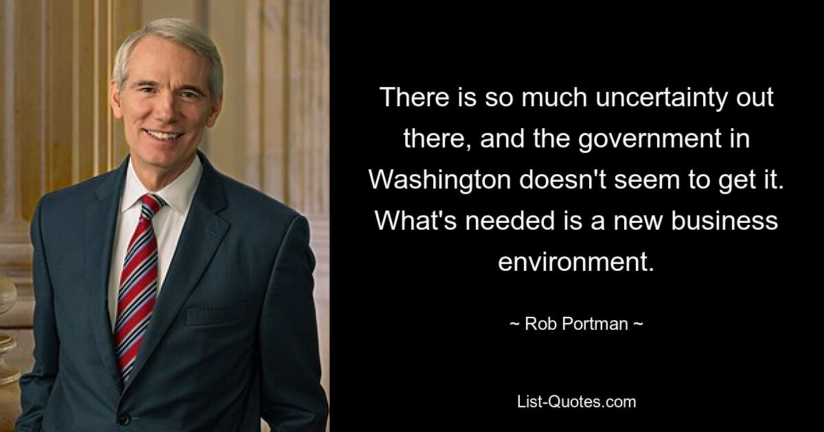 There is so much uncertainty out there, and the government in Washington doesn't seem to get it. What's needed is a new business environment. — © Rob Portman