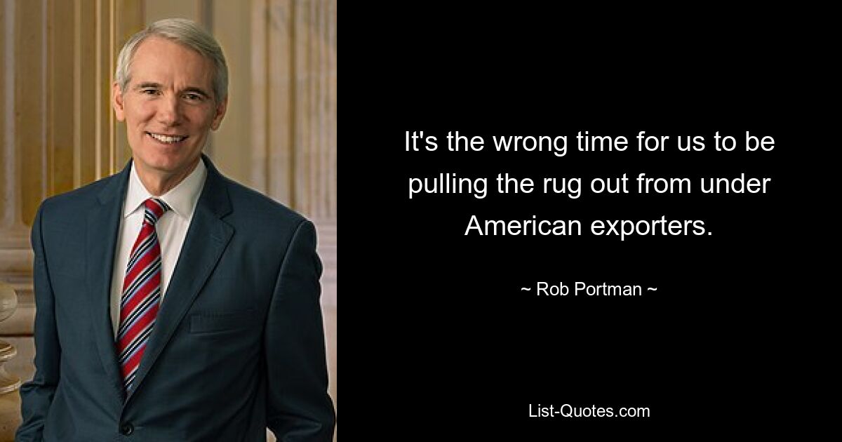 It's the wrong time for us to be pulling the rug out from under American exporters. — © Rob Portman