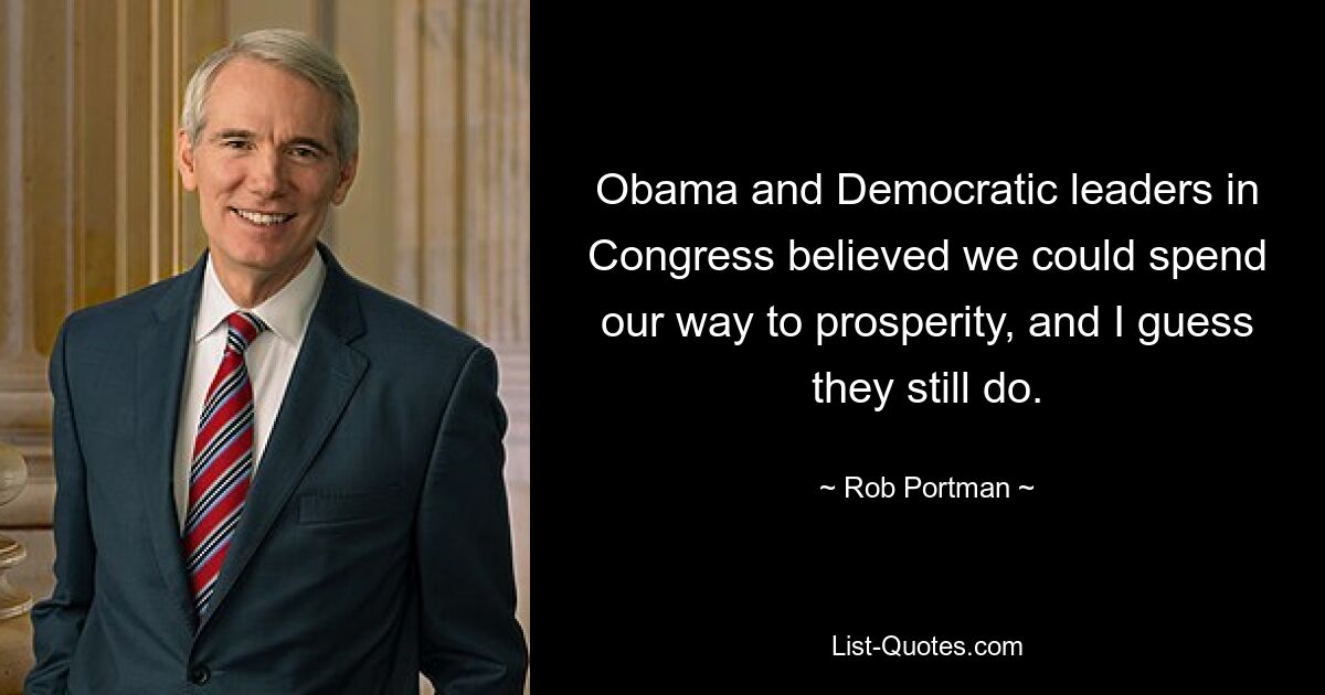 Obama and Democratic leaders in Congress believed we could spend our way to prosperity, and I guess they still do. — © Rob Portman