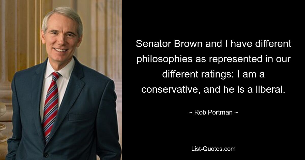 Senator Brown and I have different philosophies as represented in our different ratings: I am a conservative, and he is a liberal. — © Rob Portman