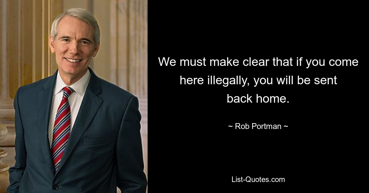 We must make clear that if you come here illegally, you will be sent back home. — © Rob Portman