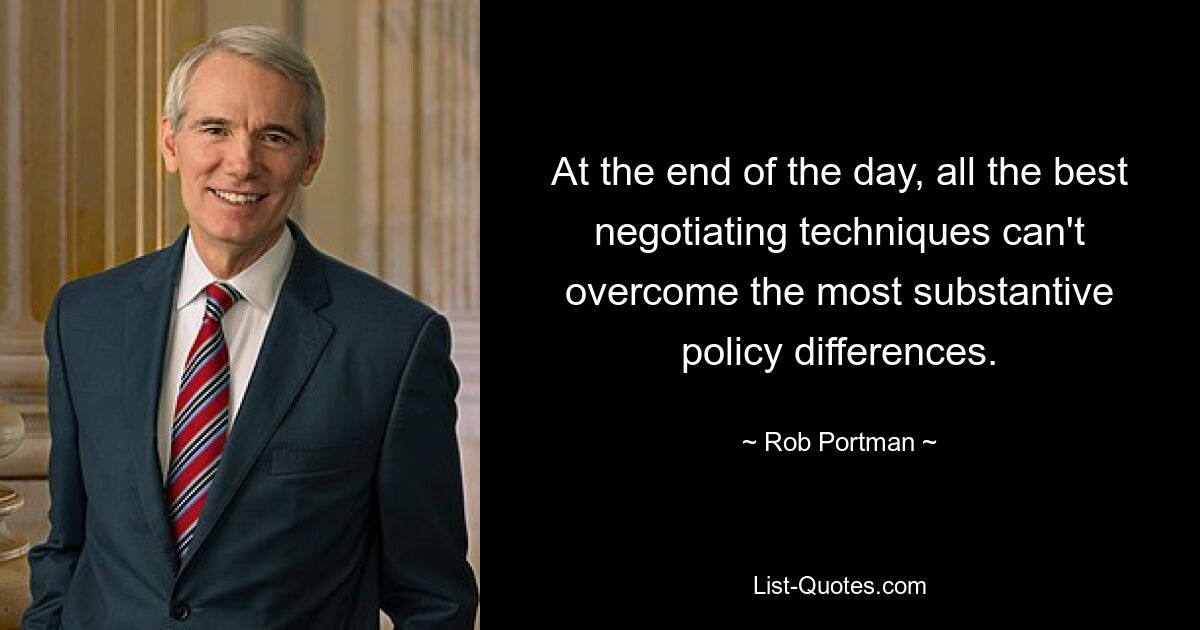 At the end of the day, all the best negotiating techniques can't overcome the most substantive policy differences. — © Rob Portman