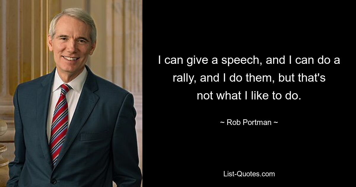 I can give a speech, and I can do a rally, and I do them, but that's not what I like to do. — © Rob Portman