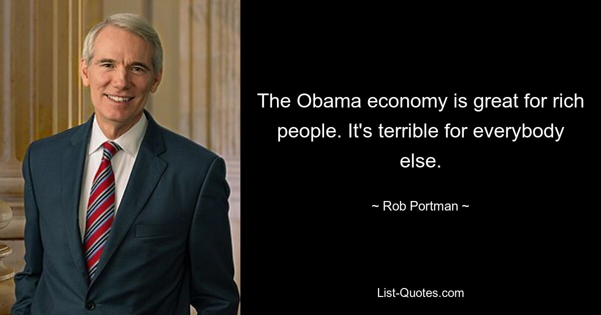 The Obama economy is great for rich people. It's terrible for everybody else. — © Rob Portman