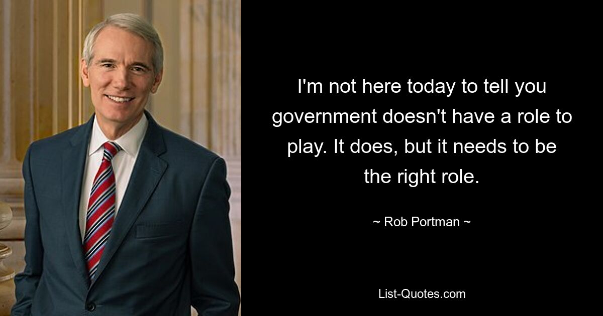 I'm not here today to tell you government doesn't have a role to play. It does, but it needs to be the right role. — © Rob Portman