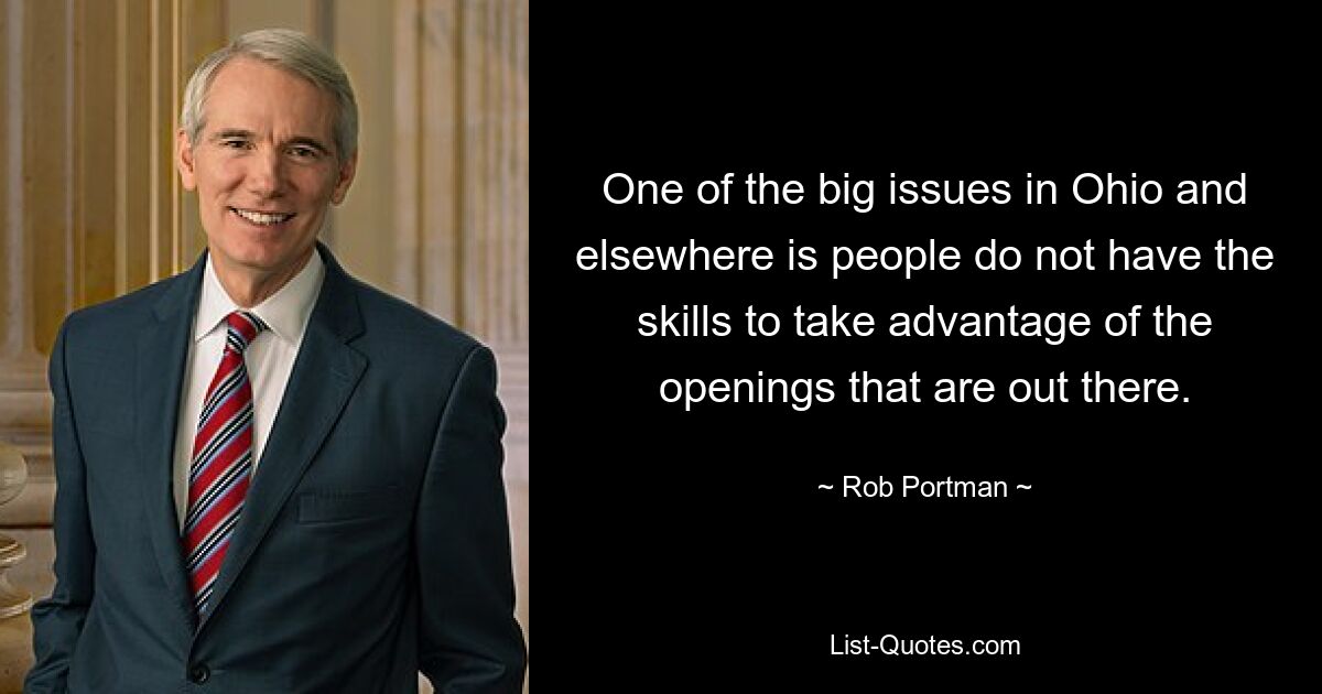 One of the big issues in Ohio and elsewhere is people do not have the skills to take advantage of the openings that are out there. — © Rob Portman