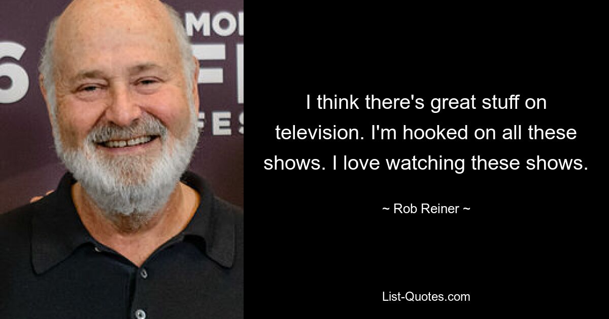 I think there's great stuff on television. I'm hooked on all these shows. I love watching these shows. — © Rob Reiner