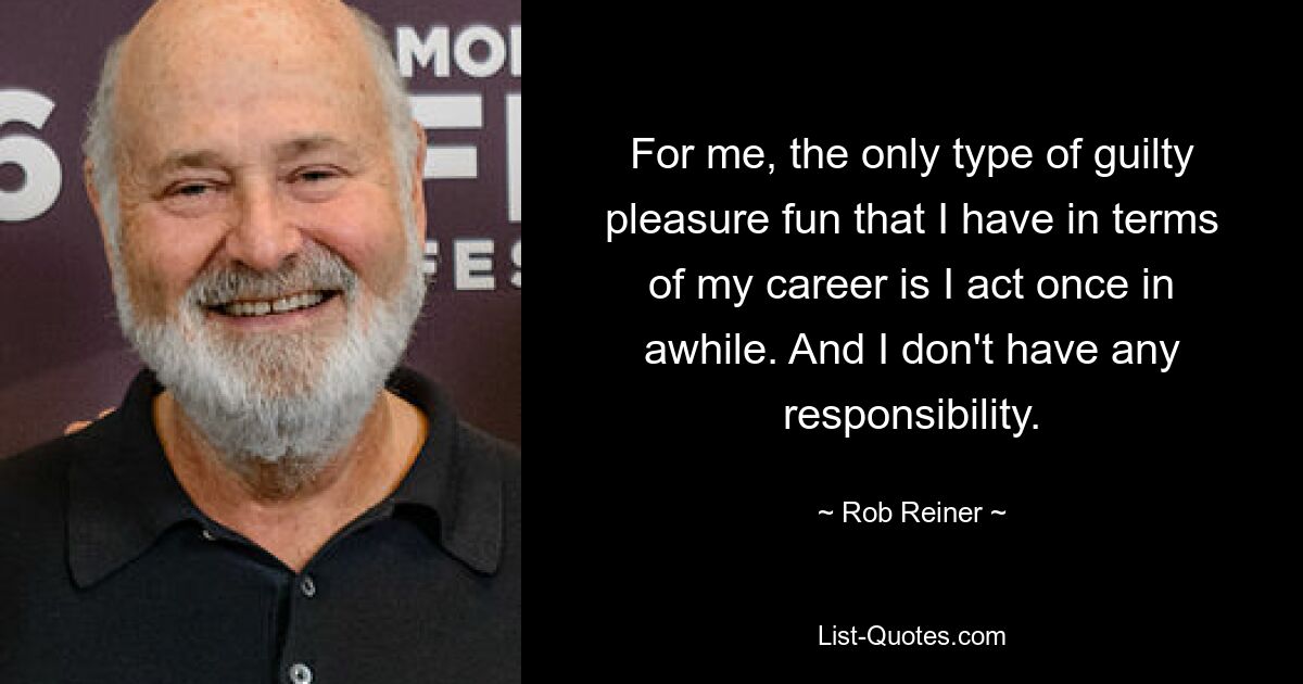 For me, the only type of guilty pleasure fun that I have in terms of my career is I act once in awhile. And I don't have any responsibility. — © Rob Reiner