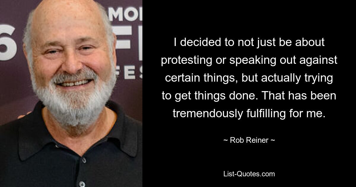 I decided to not just be about protesting or speaking out against certain things, but actually trying to get things done. That has been tremendously fulfilling for me. — © Rob Reiner