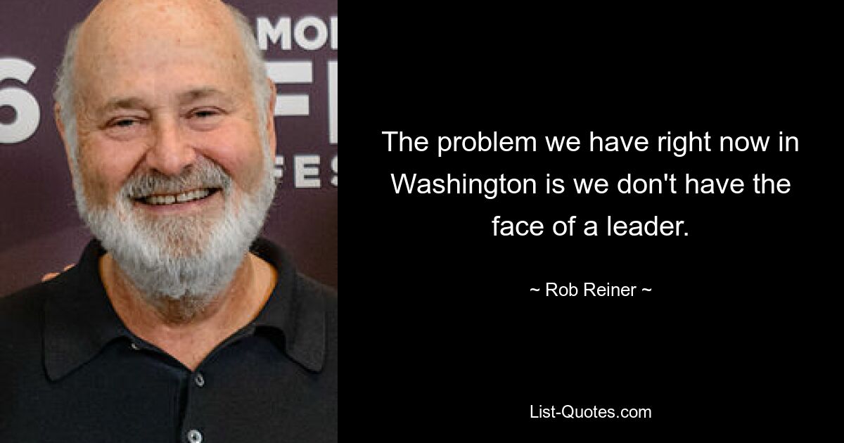 The problem we have right now in Washington is we don't have the face of a leader. — © Rob Reiner