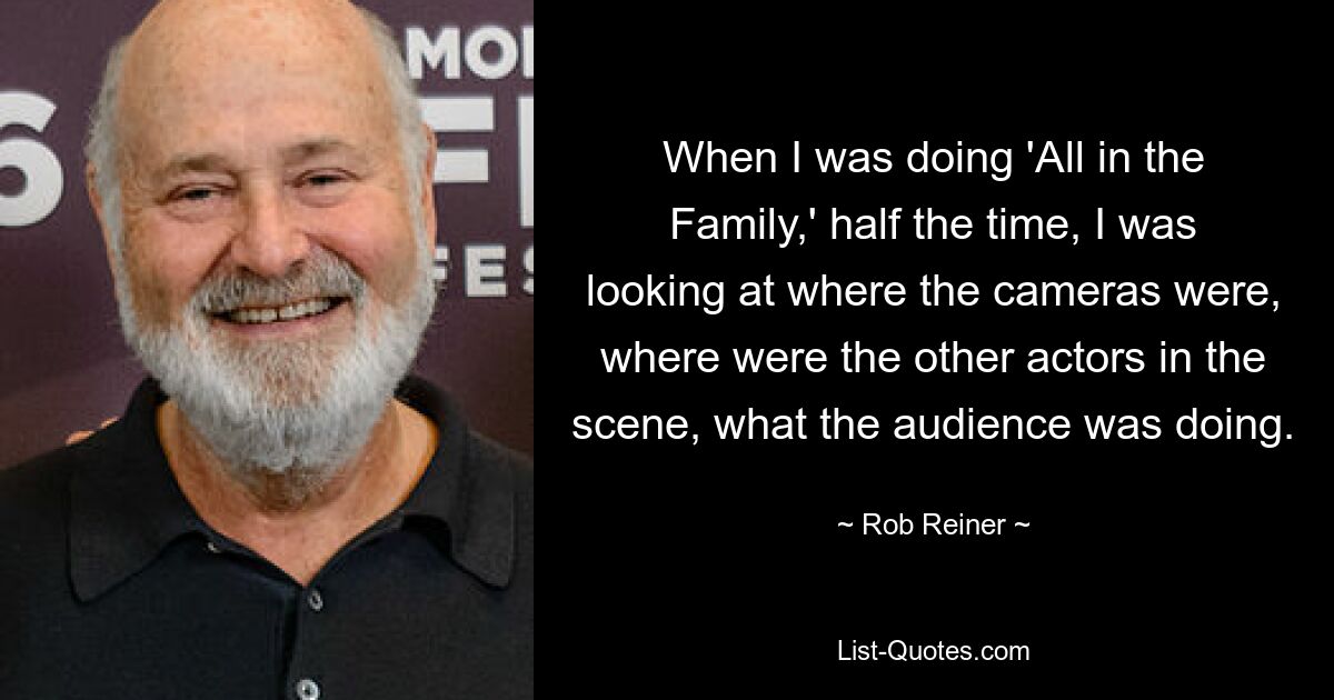 When I was doing 'All in the Family,' half the time, I was looking at where the cameras were, where were the other actors in the scene, what the audience was doing. — © Rob Reiner