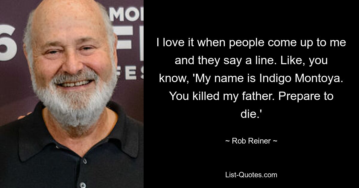 I love it when people come up to me and they say a line. Like, you know, 'My name is Indigo Montoya. You killed my father. Prepare to die.' — © Rob Reiner